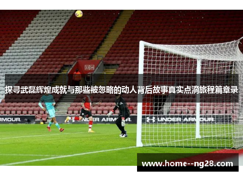 探寻武磊辉煌成就与那些被忽略的动人背后故事真实点滴旅程篇章录